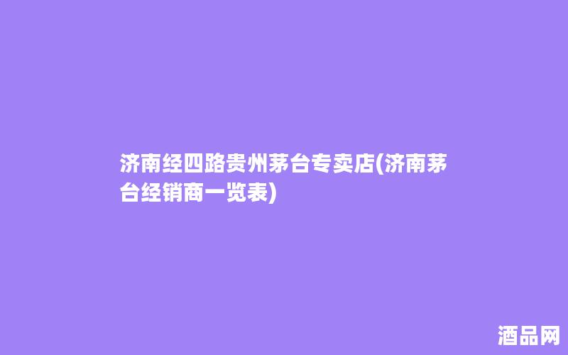 济南经四路贵州茅台专卖店(济南茅台经销商一览表) 济南经四路贵州茅台专卖店(济南茅台经销商一览表)