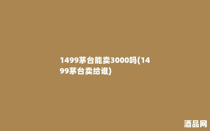 1499茅台能卖3000吗(1499茅台卖给谁)