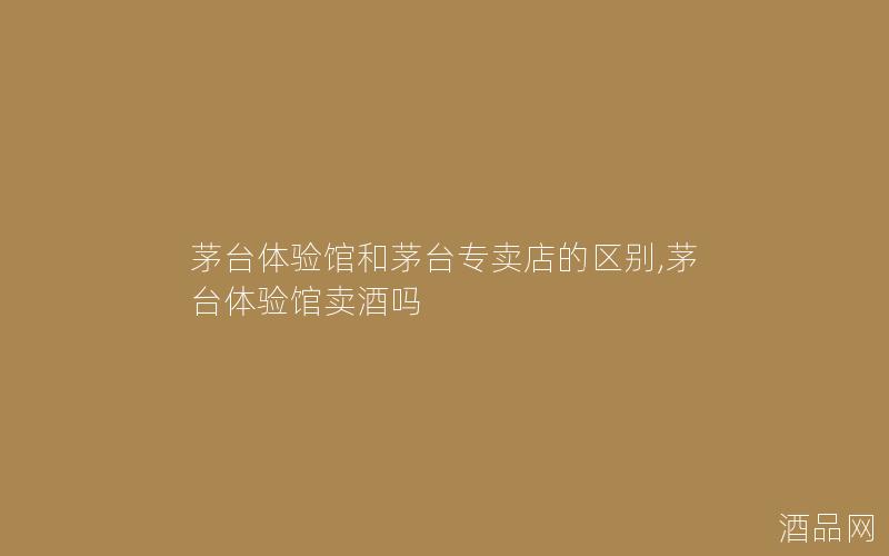 茅台体验馆和茅台专卖店的区别,茅台体验馆卖酒吗