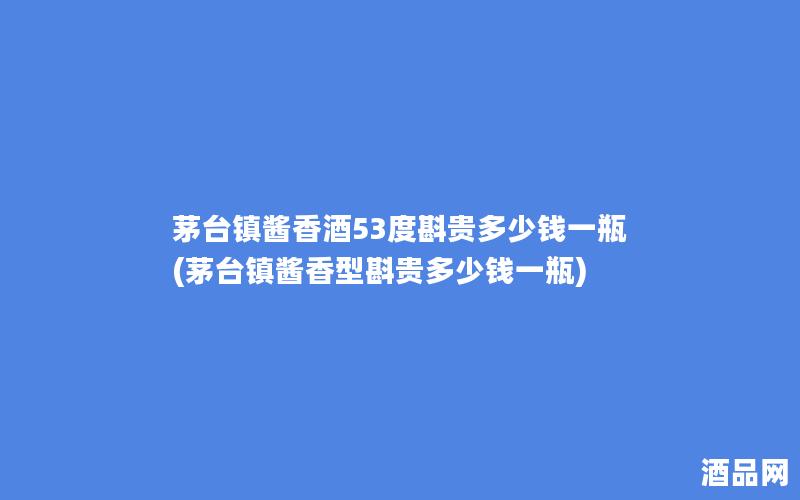 茅台镇酱香酒53度斟贵多少钱一瓶(茅台镇酱香型斟贵多少钱一瓶)