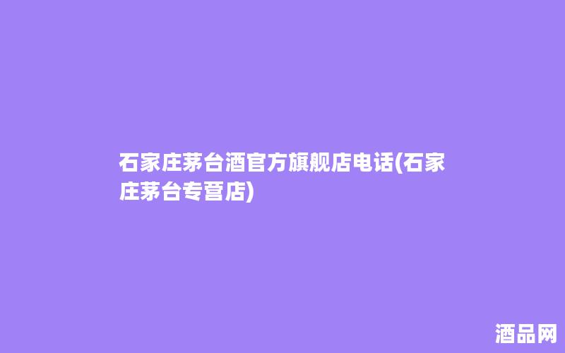 石家庄茅台酒官方旗舰店电话(石家庄茅台专营店)