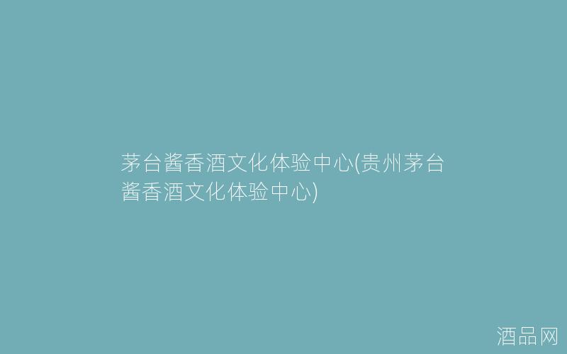 茅台酱香酒文化体验中心(贵州茅台酱香酒文化体验中心)