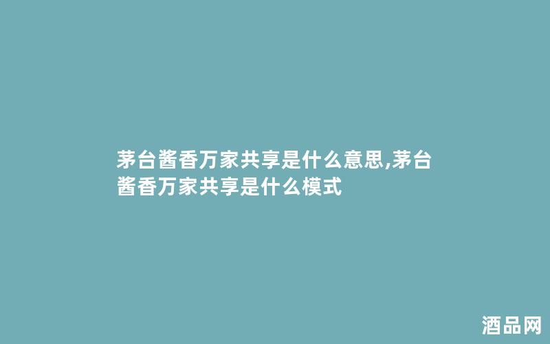 茅台酱香万家共享是什么意思,茅台酱香万家共享是什么模式