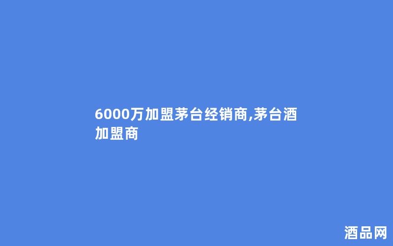 6000万加盟茅台经销商,茅台酒加盟商