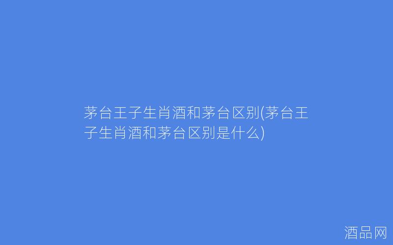 茅台王子生肖酒和茅台区别(茅台王子生肖酒和茅台区别是什么)