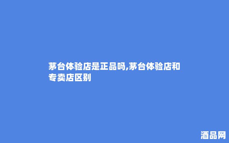 茅台体验店是正品吗,茅台体验店和专卖店区别
