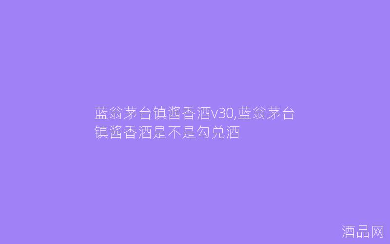蓝翁茅台镇酱香酒v30,蓝翁茅台镇酱香酒是不是勾兑酒