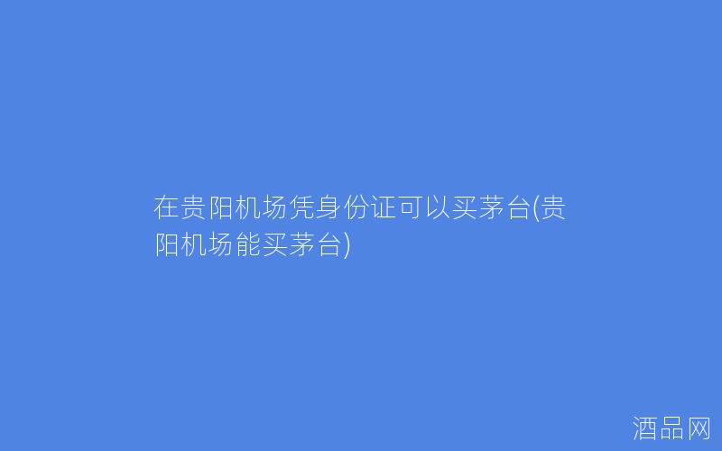 在贵阳机场凭身份证可以买茅台(贵阳机场能买茅台) 在贵阳机场凭身份证可以买茅台(贵阳机场能买茅台)
