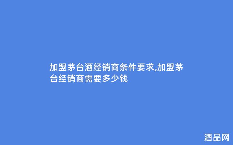 加盟茅台酒经销商条件要求,加盟茅台经销商需要多少钱