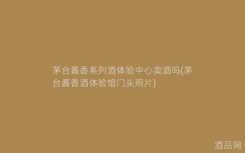 茅台酱香系列酒体验中心卖酒吗(茅台酱香酒体验馆门头照片)