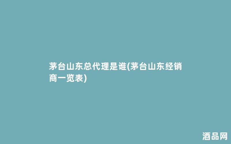 茅台山东总代理是谁(茅台山东经销商一览表)