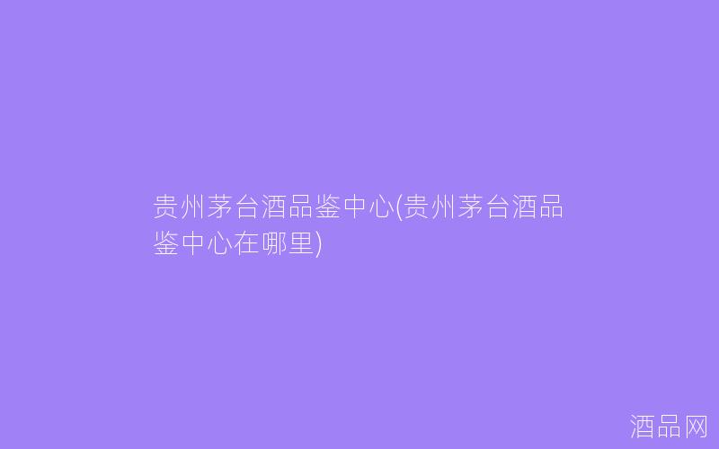 贵州茅台酒品鉴中心(贵州茅台酒品鉴中心在哪里) 贵州茅台酒品鉴中心(贵州茅台酒品鉴中心在哪里)