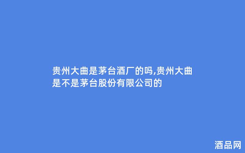 贵州大曲是茅台酒厂的吗,贵州大曲是不是茅台股份有限公司的 贵州大曲是茅台酒厂的吗,贵州大曲是不是茅台股份有限公司的