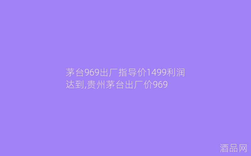 茅台969出厂指导价1499利润达到,贵州茅台出厂价969