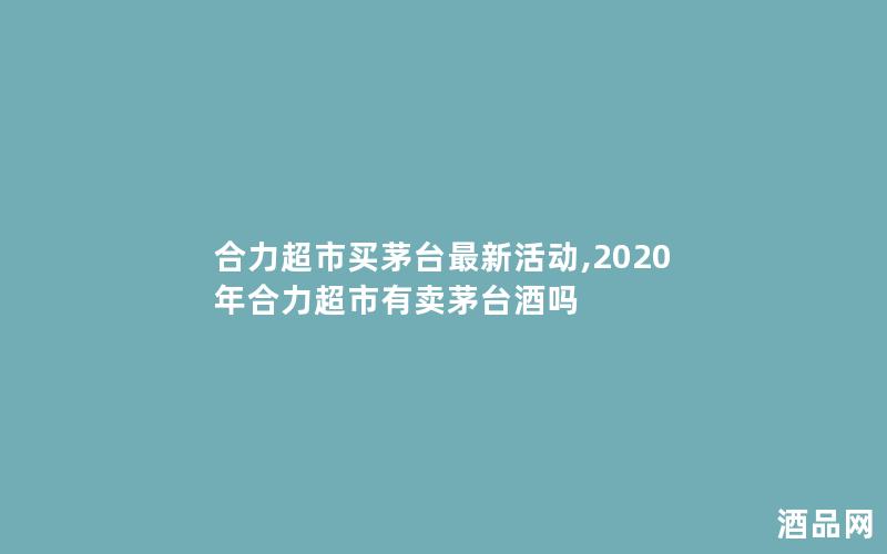 合力超市买茅台最新活动,2020年合力超市有卖茅台酒吗