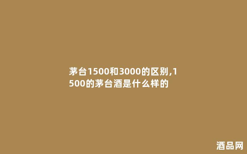 茅台1500和3000的区别,1500的茅台酒是什么样的