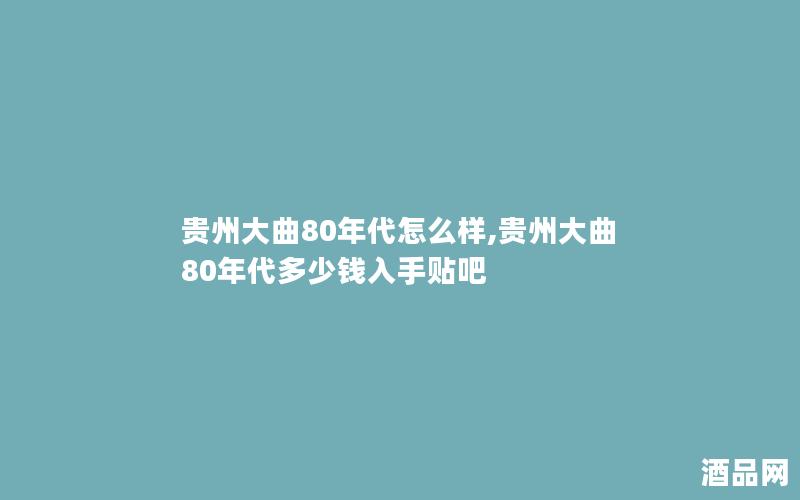 贵州大曲80年代怎么样,贵州大曲80年代多少钱入手贴吧