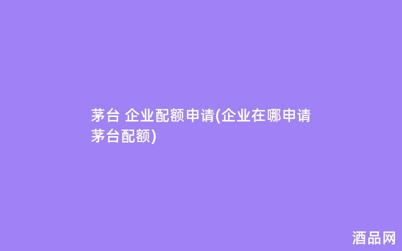 茅台 企业配额申请(企业在哪申请茅台配额) 茅台 企业配额申请(企业在哪申请茅台配额)