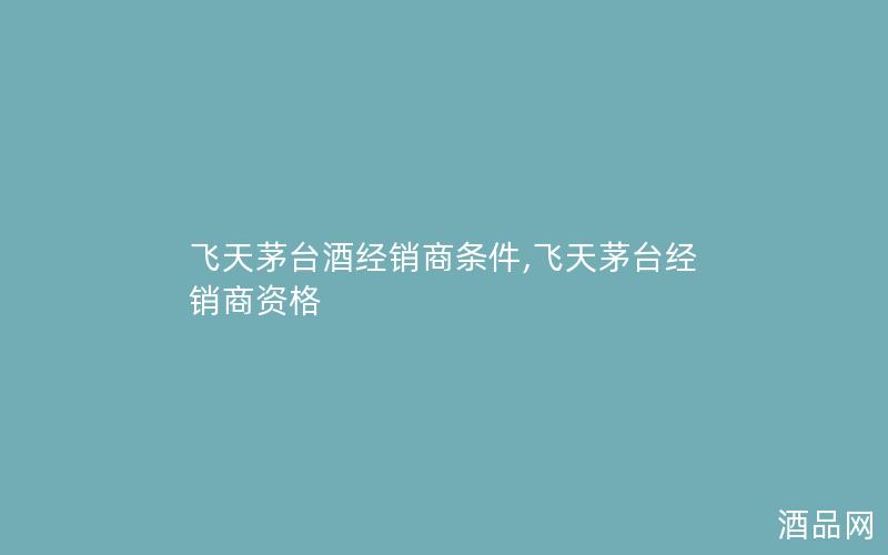 飞天茅台酒经销商条件,飞天茅台经销商资格