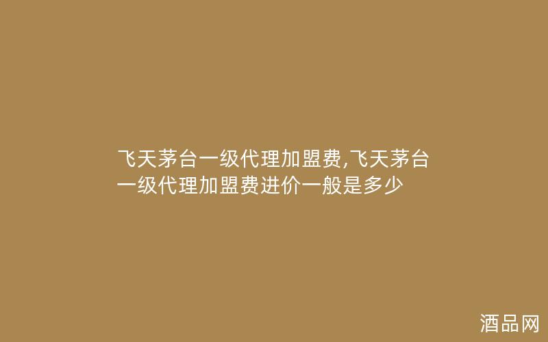 飞天茅台一级代理加盟费,飞天茅台一级代理加盟费进价一般是多少