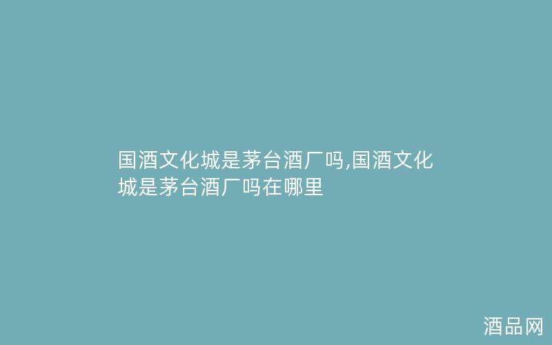 国酒文化城是茅台酒厂吗,国酒文化城是茅台酒厂吗在哪里