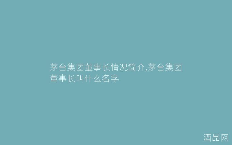 茅台集团董事长情况简介,茅台集团董事长叫什么名字 茅台集团董事长情况简介,茅台集团董事长叫什么名字