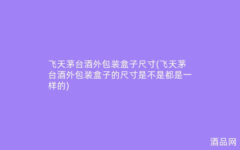 飞天茅台酒外包装盒子尺寸(飞天茅台酒外包装盒子的尺寸是不是都是一样的)