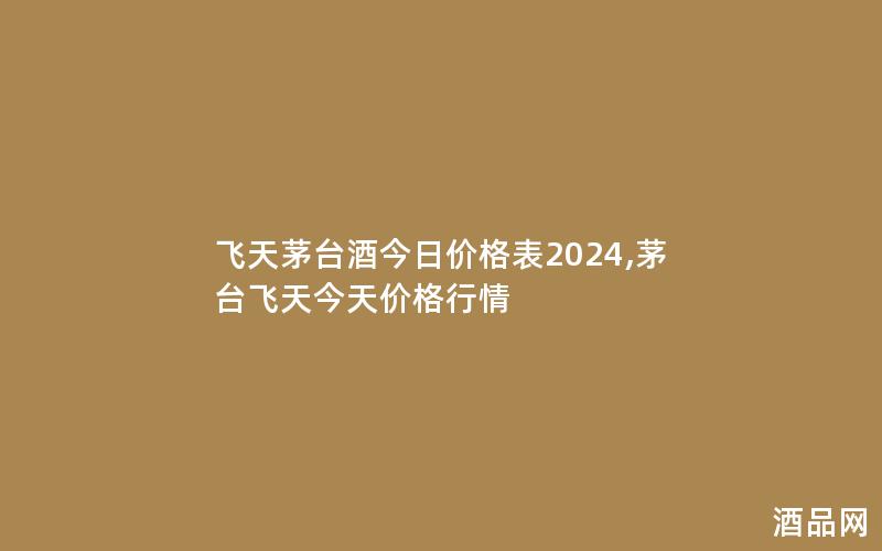 飞天茅台酒今日价格表2024,茅台飞天今天价格行情 飞天茅台酒今日价格表2024,茅台飞天今天价格行情