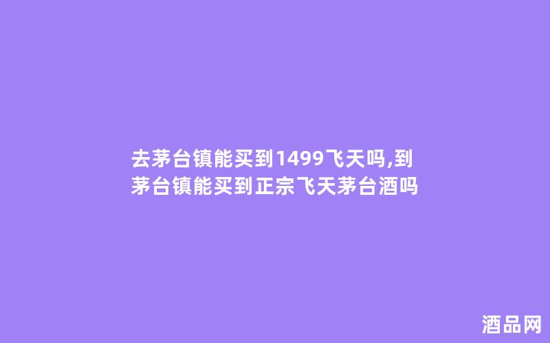 去茅台镇能买到1499飞天吗,到茅台镇能买到正宗飞天茅台酒吗