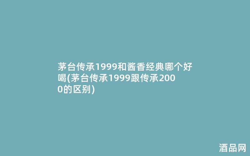 茅台传承1999和酱香经典哪个好喝(茅台传承1999跟传承2000的区别)