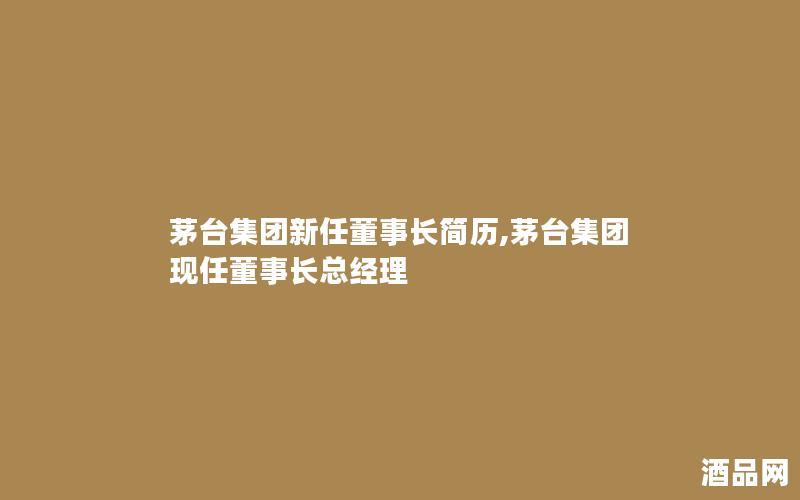 茅台集团新任董事长简历,茅台集团现任董事长总经理