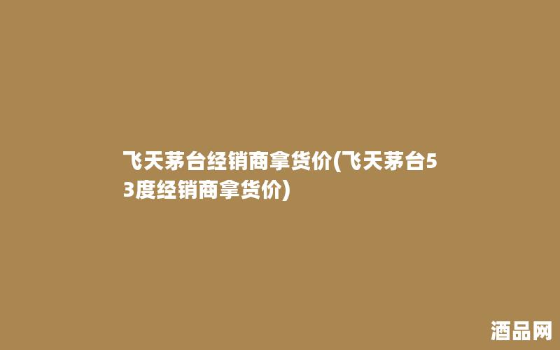 飞天茅台经销商拿货价(飞天茅台53度经销商拿货价)