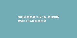 茅台镇酱香酒10元6瓶,茅台镇酱香酒10元6瓶是真的吗