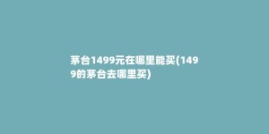 茅台1499元在哪里能买(1499的茅台去哪里买)