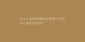 贵州大曲80和酱香经典哪个好(贵州大曲80的区别)