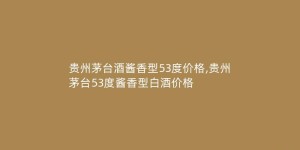 贵州茅台酒酱香型53度价格,贵州茅台53度酱香型白酒价格