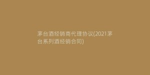 茅台酒经销商代理协议(2021茅台系列酒经销合同)