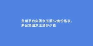 贵州茅台集团京玉酒52度价格表,茅台集团京玉酒多少钱