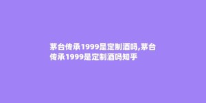 茅台传承1999是定制酒吗,茅台传承1999是定制酒吗知乎