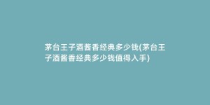 茅台王子酒酱香经典多少钱(茅台王子酒酱香经典多少钱值得入手)