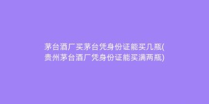 茅台酒厂买茅台凭身份证能买几瓶(贵州茅台酒厂凭身份证能买满两瓶)