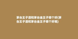 茅台王子酒和茅台金王子哪个好(茅台王子酒和茅台金王子哪个好喝)