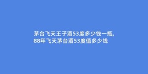 茅台飞天王子酒53度多少钱一瓶,88年飞天茅台酒53度值多少钱