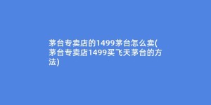 茅台专卖店的1499茅台怎么卖(茅台专卖店1499买飞天茅台的方法)