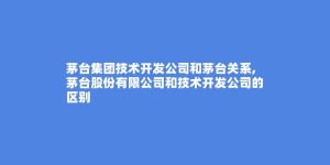 茅台集团技术开发公司和茅台关系,茅台股份有限公司和技术开发公司的区别