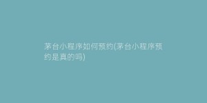 茅台小程序如何预约(茅台小程序预约是真的吗)