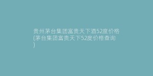 贵州茅台集团富贵天下酒52度价格(茅台集团富贵天下52度价格查询)