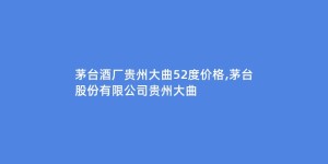 茅台酒厂贵州大曲52度价格,茅台股份有限公司贵州大曲