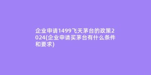 企业申请1499飞天茅台的政策2024(企业申请买茅台有什么条件和要求)