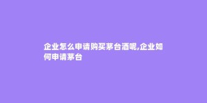 企业怎么申请购买茅台酒呢,企业如何申请茅台
